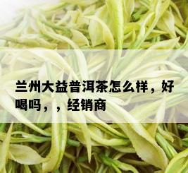 兰州大益普洱茶怎么样，好喝吗，，经销商