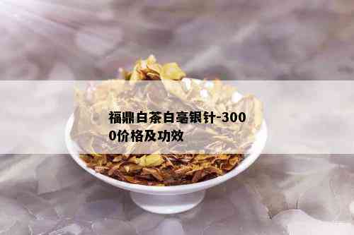 福鼎白茶白亳银针-3000价格及功效