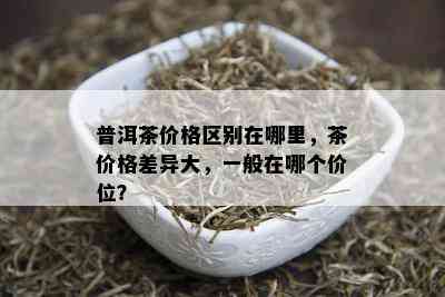 普洱茶价格区别在哪里，茶价格差异大，一般在哪个价位？