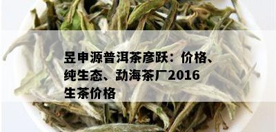 昱申源普洱茶彦跃：价格、纯生态、勐海茶厂2016生茶价格