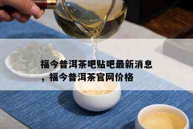 福今普洱茶吧贴吧最新消息，福今普洱茶官网价格