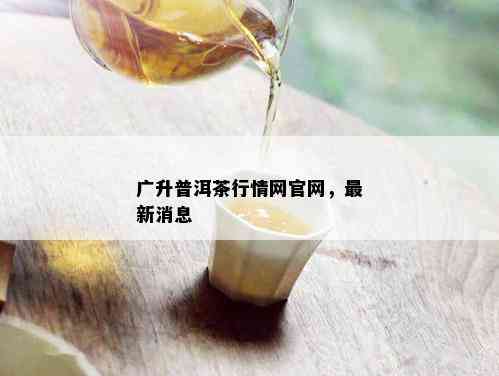 广升普洱茶行情网官网，最新消息