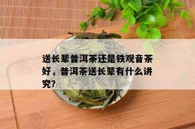 送长辈普洱茶还是铁观音茶好，普洱茶送长辈有什么讲究？