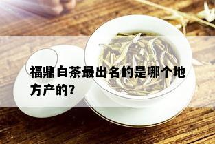 福鼎白茶最出名的是哪个地方产的？