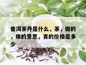 普洱茶丹是什么，茶，做的，珠的意思，青的价格是多少