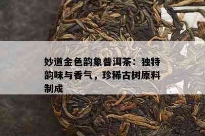 妙道金色韵象普洱茶：独特韵味与香气，珍稀古树原料制成