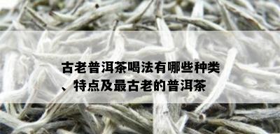 古老普洱茶喝法有哪些种类、特点及最古老的普洱茶