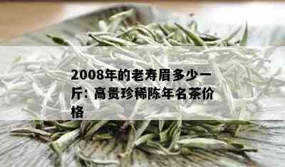 2008年的老寿眉多少一斤: 高贵珍稀陈年名茶价格