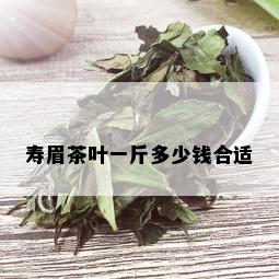 寿眉茶叶一斤多少钱合适