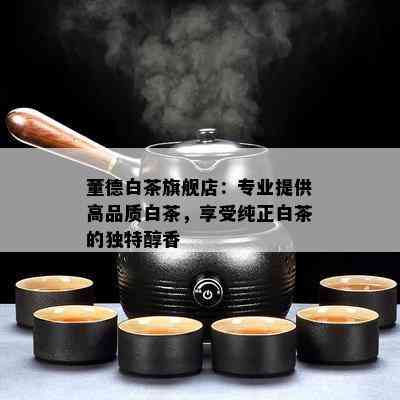 董德白茶旗舰店：专业提供高品质白茶，享受纯正白茶的独特醇香