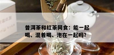 普洱茶和红茶同食：能一起喝、混着喝、泡在一起吗？