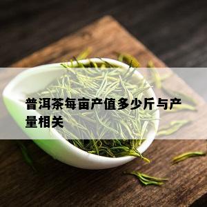 普洱茶每亩产值多少斤与产量相关