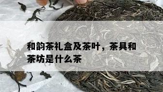 和韵茶礼盒及茶叶，茶具和茶坊是什么茶