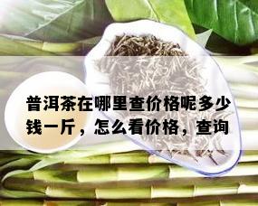 普洱茶在哪里查价格呢多少钱一斤，怎么看价格，查询