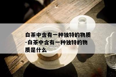 白茶中含有一种独特的物质-白茶中含有一种独特的物质是什么