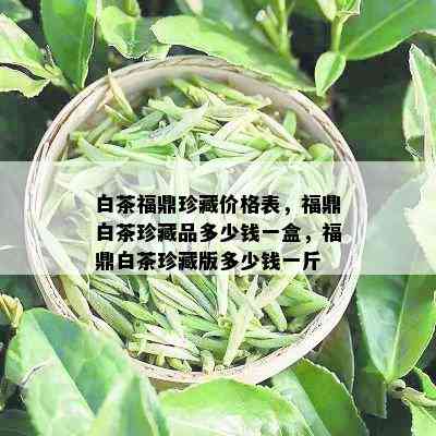 白茶福鼎珍藏价格表，福鼎白茶珍藏品多少钱一盒，福鼎白茶珍藏版多少钱一斤