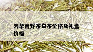 芳华荒野茶白茶价格及礼盒价格