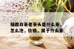 福鼎白茶老茶头是什么茶，怎么泡，价格，属于什么茶