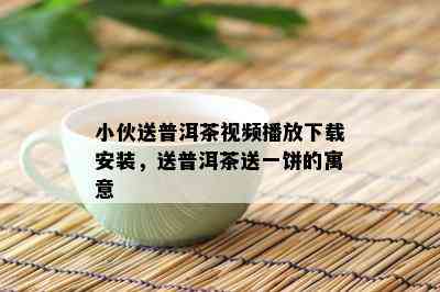 小伙送普洱茶视频播放下载安装，送普洱茶送一饼的寓意