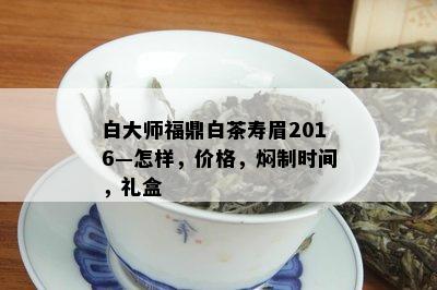 白大师福鼎白茶寿眉2016—怎样，价格，焖制时间，礼盒