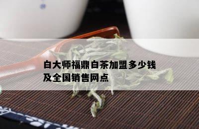 白大师福鼎白茶加盟多少钱及全国销售网点