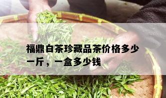 福鼎白茶珍藏品茶价格多少一斤，一盒多少钱