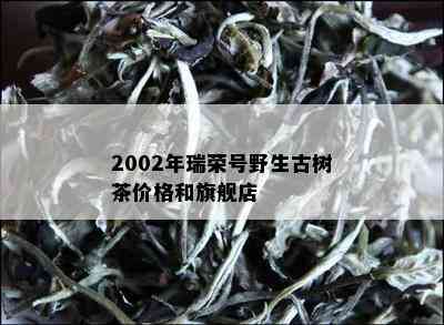 2002年瑞荣号野生古树茶价格和旗舰店