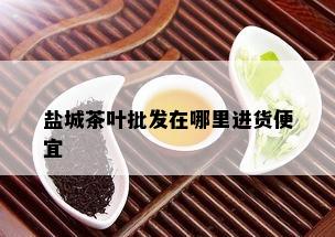 盐城茶叶批发在哪里进货便宜