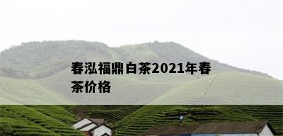 春泓福鼎白茶2021年春茶价格