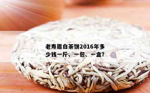 老寿眉白茶饼2016年多少钱一斤、一包、一盒？