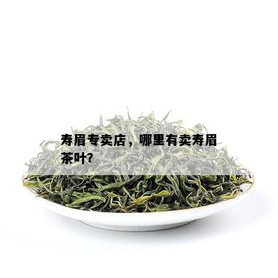 寿眉专卖店，哪里有卖寿眉茶叶？