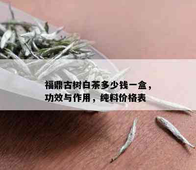 福鼎古树白茶多少钱一盒，功效与作用，纯料价格表