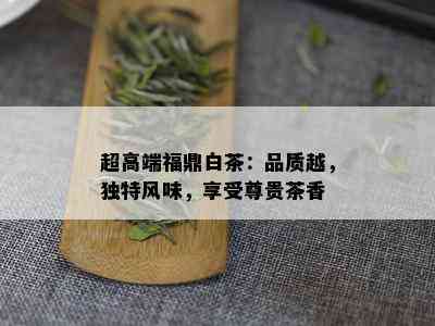 超高端福鼎白茶：品质越，独特风味，享受尊贵茶香