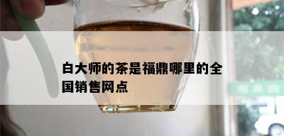 白大师的茶是福鼎哪里的全国销售网点