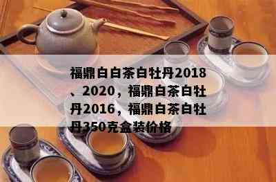 福鼎白白茶白牡丹2018、2020，福鼎白茶白牡丹2016，福鼎白茶白牡丹350克盒装价格