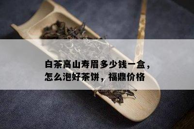 白茶高山寿眉多少钱一盒，怎么泡好茶饼，福鼎价格