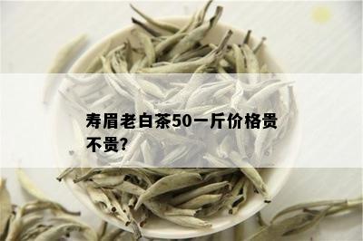 寿眉老白茶50一斤价格贵不贵？