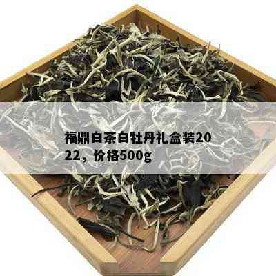 福鼎白茶白牡丹礼盒装2022，价格500g