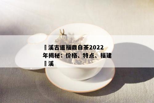 磻溪古道福鼎白茶2022年揭秘：价格、特点、福建磻溪