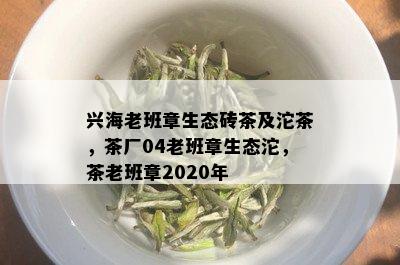 兴海老班章生态砖茶及沱茶，茶厂04老班章生态沱，茶老班章2020年