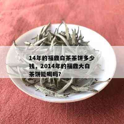 14年的福鼎白茶茶饼多少钱，2014年的福鼎大白茶饼能喝吗？