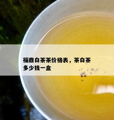 福鼎白茶茶价格表，茶白茶多少钱一盒