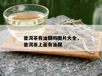 普洱茶有油膜吗图片大全，普洱茶上面有油膜