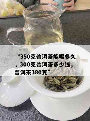 “350克普洱茶能喝多久，300克普洱茶多少钱，普洱茶380克”