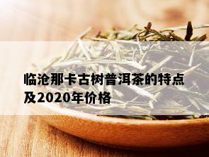 临沧那卡古树普洱茶的特点及2020年价格