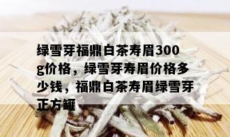 绿雪芽福鼎白茶寿眉300g价格，绿雪芽寿眉价格多少钱，福鼎白茶寿眉绿雪芽正方罐