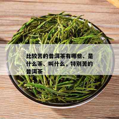 比较苦的普洱茶有哪些、是什么茶、叫什么，特别苦的普洱茶