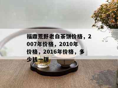 福鼎荒野老白茶饼价格，2007年价格，2010年价格，2016年价格，多少钱一饼