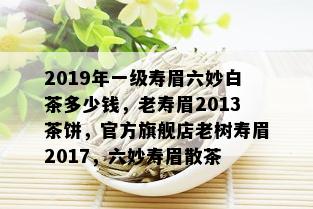 2019年一级寿眉六妙白茶多少钱，老寿眉2013茶饼，官方旗舰店老树寿眉2017，六妙寿眉散茶