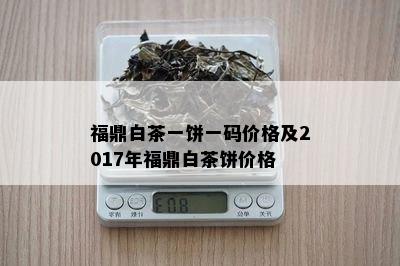 福鼎白茶一饼一码价格及2017年福鼎白茶饼价格